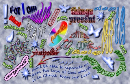 "For I am persuaded that neither death nor life, nor angels nor principalities nor powers, nor things present nor things to come, nor height nor depth nor any other created thing shall be able to separate us from the Love of God which is in Christ Jesus our Lord."